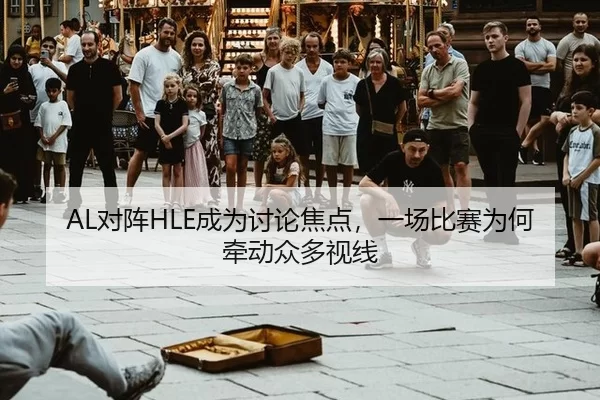 AL对阵HLE成为讨论焦点，一场比赛为何牵动众多视线